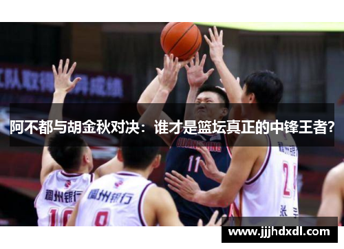 阿不都与胡金秋对决：谁才是篮坛真正的中锋王者？